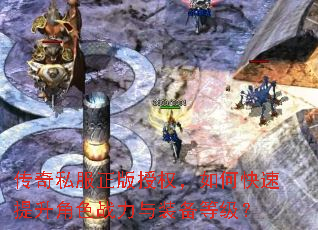 传奇私服正版授权,如何快速提升角色战力与装备等级? 传奇私服正版授权,如何快速提升角色战力与装备等级?