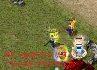 想玩传奇却不知从从何入手?新手如何快速提升战力? 想玩传奇却不知从从何入手?新手如何快速提升战力?